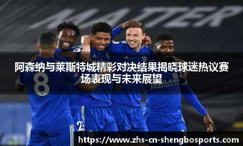 阿森纳与莱斯特城精彩对决结果揭晓球迷热议赛场表现与未来展望
